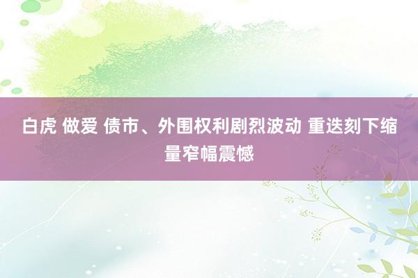 白虎 做爱 债市、外围权利剧烈波动 重迭刻下缩量窄幅震憾