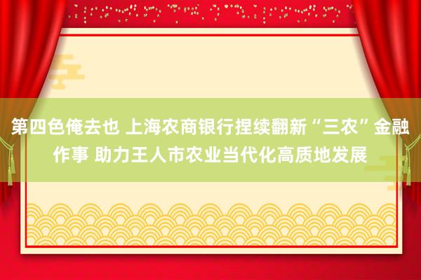 第四色俺去也 上海农商银行捏续翻新“三农”金融作事 助力王人市农业当代化高质地发展