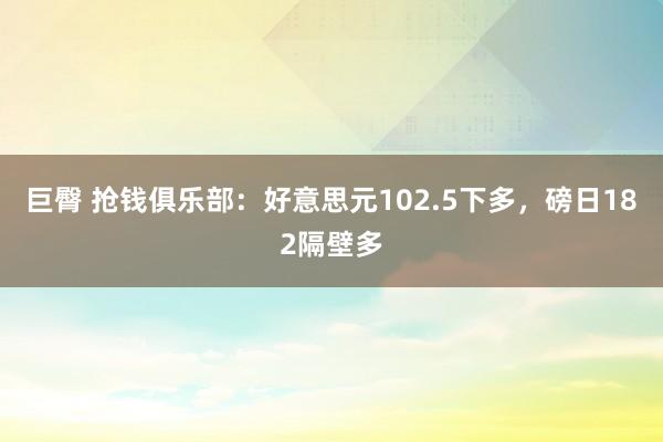 巨臀 抢钱俱乐部：好意思元102.5下多，磅日182隔壁多