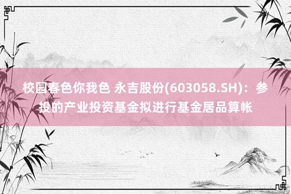 校园春色你我色 永吉股份(603058.SH)：参投的产业投资基金拟进行基金居品算帐