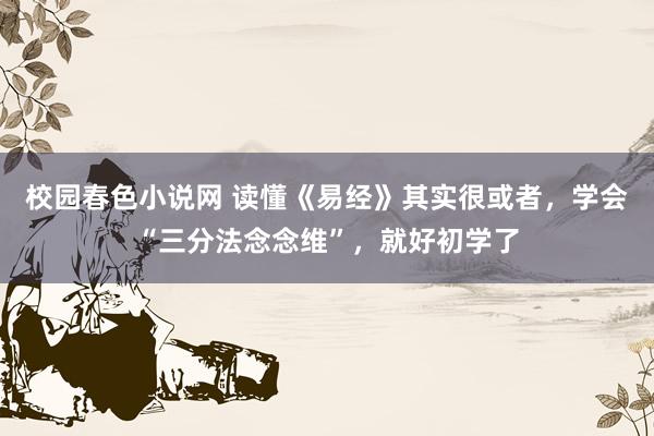 校园春色小说网 读懂《易经》其实很或者，学会“三分法念念维”，就好初学了