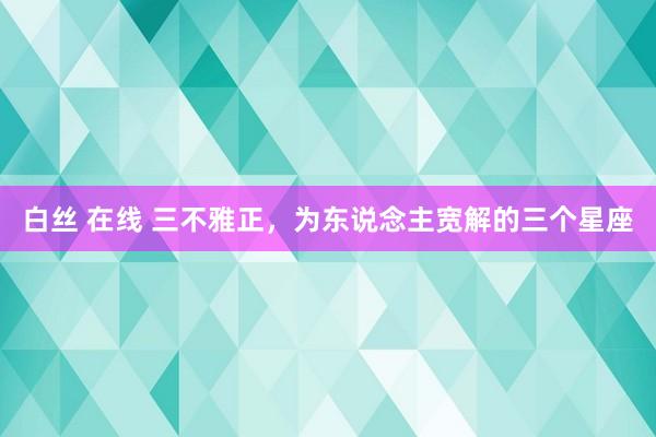 白丝 在线 三不雅正，为东说念主宽解的三个星座