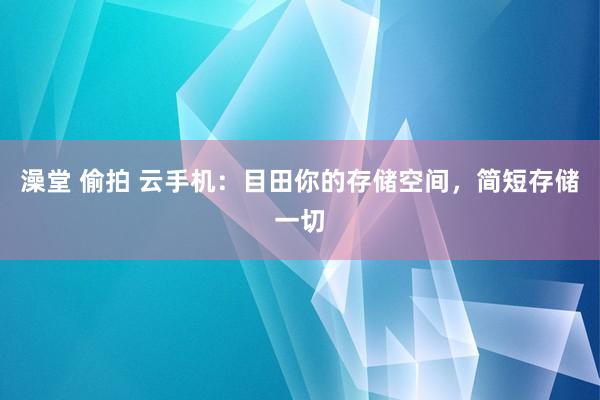 澡堂 偷拍 云手机：目田你的存储空间，简短存储一切