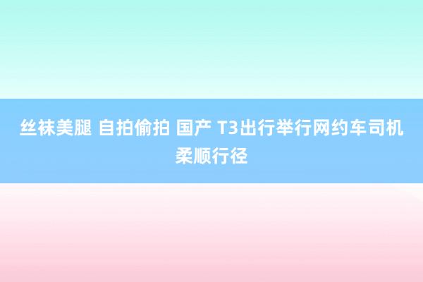 丝袜美腿 自拍偷拍 国产 T3出行举行网约车司机柔顺行径