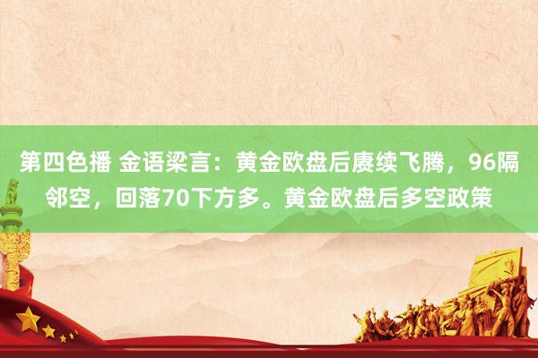 第四色播 金语梁言：黄金欧盘后赓续飞腾，96隔邻空，回落70下方多。黄金欧盘后多空政策