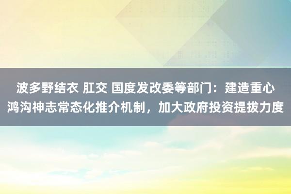 波多野结衣 肛交 国度发改委等部门：建造重心鸿沟神志常态化推介机制，加大政府投资提拔力度