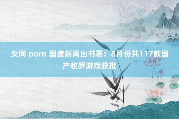 女同 porn 国度新闻出书署：8月份共117款国产收罗游戏获批