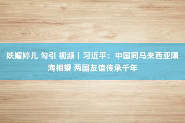 妖媚婷儿 勾引 视频丨习近平：中国同马来西亚隔海相望 两国友谊传承千年