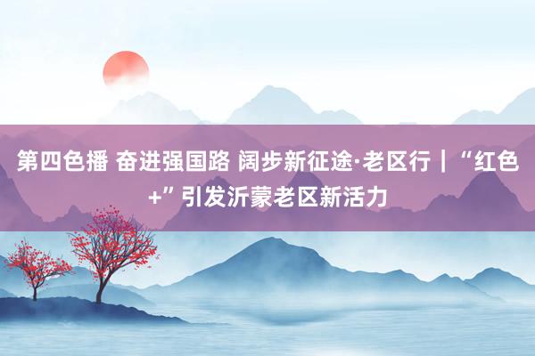 第四色播 奋进强国路 阔步新征途·老区行｜“红色+”引发沂蒙老区新活力