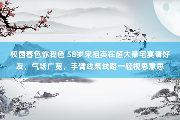 校园春色你我色 58岁宋祖英在超大豪宅宴请好友，气场广宽，手臂线条线路一轻视思意思