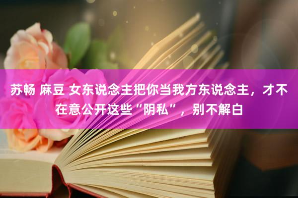 苏畅 麻豆 女东说念主把你当我方东说念主，才不在意公开这些“阴私”，别不解白