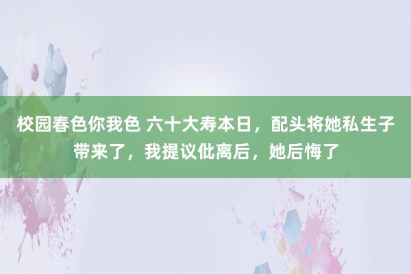 校园春色你我色 六十大寿本日，配头将她私生子带来了，我提议仳离后，她后悔了