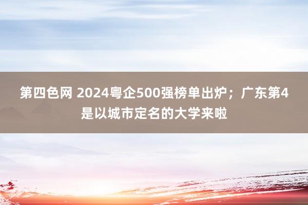 第四色网 2024粤企500强榜单出炉；广东第4是以城市定名的大学来啦