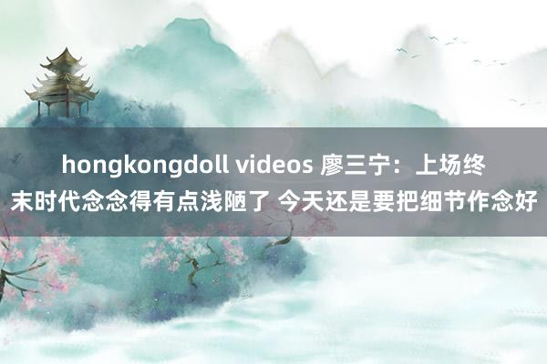 hongkongdoll videos 廖三宁：上场终末时代念念得有点浅陋了 今天还是要把细节作念好