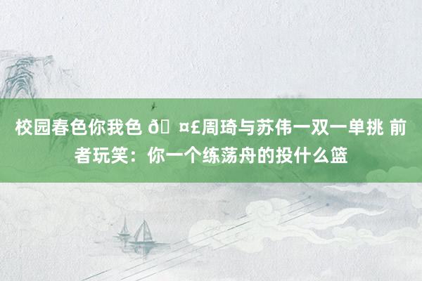 校园春色你我色 🤣周琦与苏伟一双一单挑 前者玩笑：你一个练荡舟的投什么篮