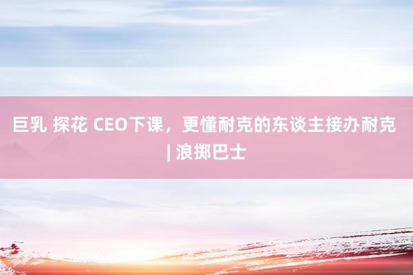 巨乳 探花 CEO下课，更懂耐克的东谈主接办耐克 | 浪掷巴士