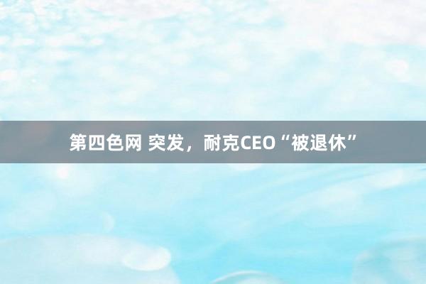 第四色网 突发，耐克CEO“被退休”