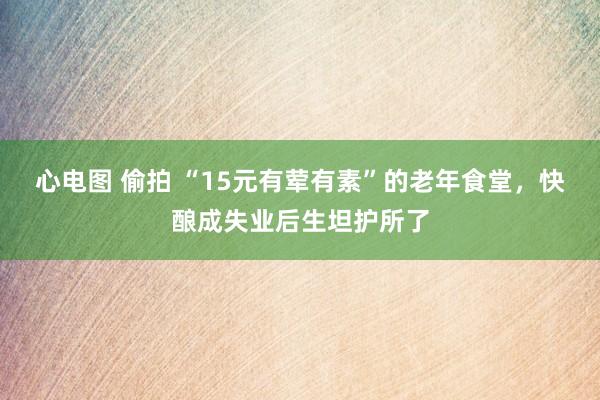 心电图 偷拍 “15元有荤有素”的老年食堂，快酿成失业后生坦护所了