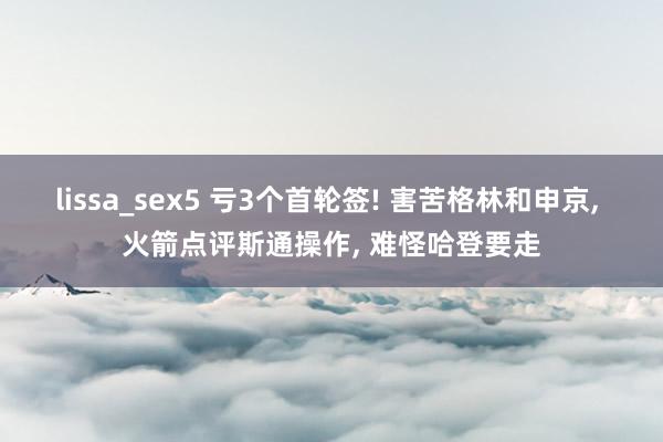 lissa_sex5 亏3个首轮签! 害苦格林和申京， 火箭点评斯通操作， 难怪哈登要走