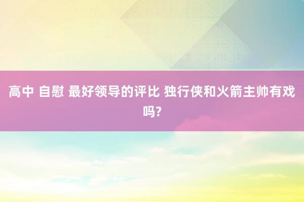 高中 自慰 最好领导的评比 独行侠和火箭主帅有戏吗?