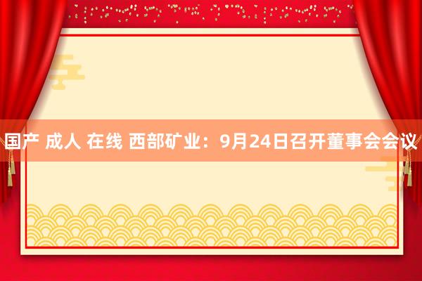 国产 成人 在线 西部矿业：9月24日召开董事会会议