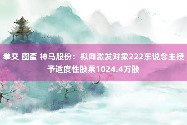 拳交 國產 神马股份：拟向激发对象222东说念主授予适度性股票1024.4万股