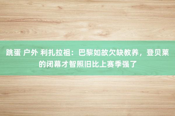 跳蛋 户外 利扎拉祖：巴黎如故欠缺教养，登贝莱的闭幕才智照旧比上赛季强了