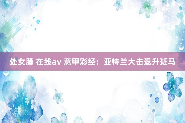 处女膜 在线av 意甲彩经：亚特兰大击退升班马