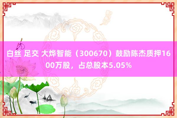 白丝 足交 大烨智能（300670）鼓励陈杰质押1600万股，占总股本5.05%