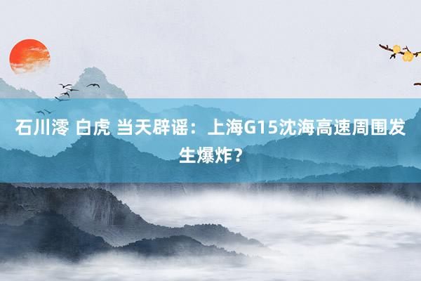 石川澪 白虎 当天辟谣：上海G15沈海高速周围发生爆炸？