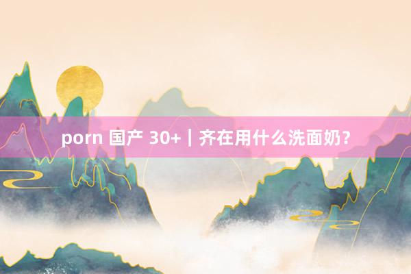 porn 国产 30+｜齐在用什么洗面奶？