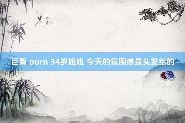 巨臀 porn 34岁姐姐 今天的氛围感是头发给的