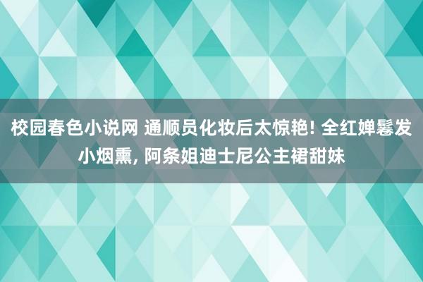 校园春色小说网 通顺员化妆后太惊艳! 全红婵鬈发小烟熏， 阿条姐迪士尼公主裙甜妹