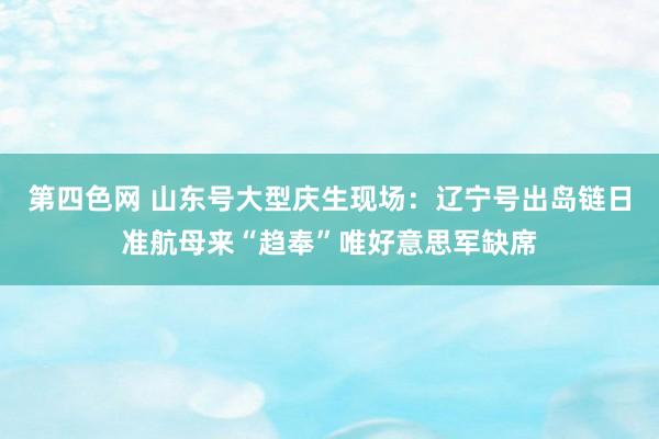 第四色网 山东号大型庆生现场：辽宁号出岛链日准航母来“趋奉”唯好意思军缺席