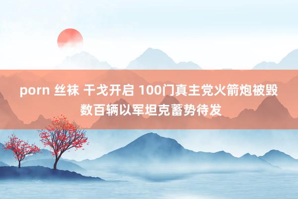 porn 丝袜 干戈开启 100门真主党火箭炮被毁 数百辆以军坦克蓄势待发