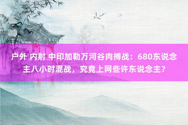 户外 内射 中印加勒万河谷肉搏战：680东说念主八小时混战，究竟上网些许东说念主？