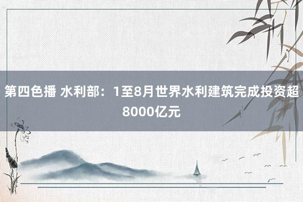 第四色播 水利部：1至8月世界水利建筑完成投资超8000亿元