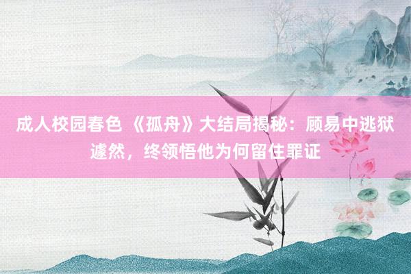 成人校园春色 《孤舟》大结局揭秘：顾易中逃狱遽然，终领悟他为何留住罪证