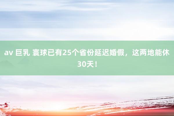 av 巨乳 寰球已有25个省份延迟婚假，这两地能休30天！