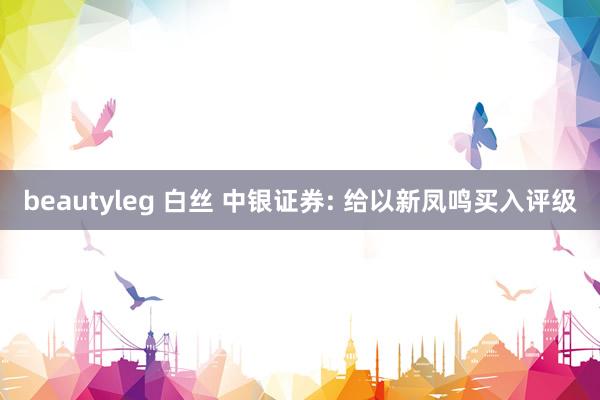 beautyleg 白丝 中银证券: 给以新凤鸣买入评级