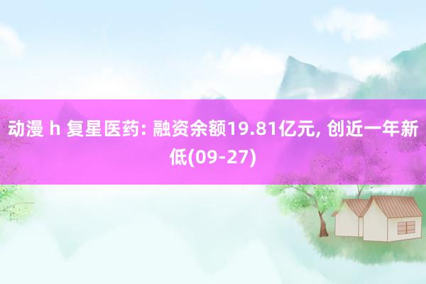 动漫 h 复星医药: 融资余额19.81亿元， 创近一年新低(09-27)