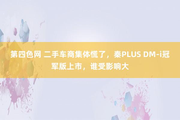 第四色网 二手车商集体慌了，秦PLUS DM-i冠军版上市，谁受影响大