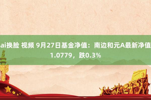 ai换脸 视频 9月27日基金净值：南边和元A最新净值1.0779，跌0.3%