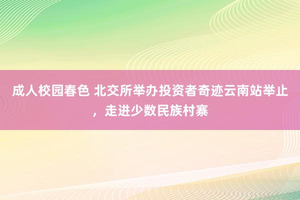 成人校园春色 北交所举办投资者奇迹云南站举止，走进少数民族村寨