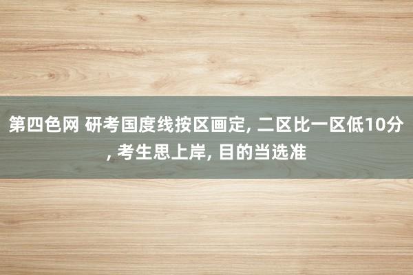 第四色网 研考国度线按区画定， 二区比一区低10分， 考生思上岸， 目的当选准