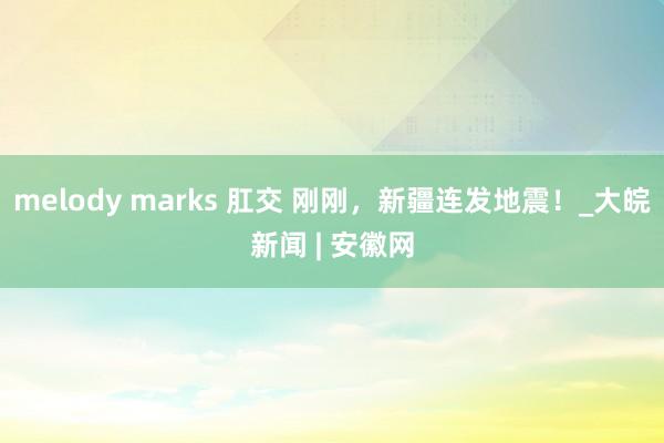 melody marks 肛交 刚刚，新疆连发地震！_大皖新闻 | 安徽网