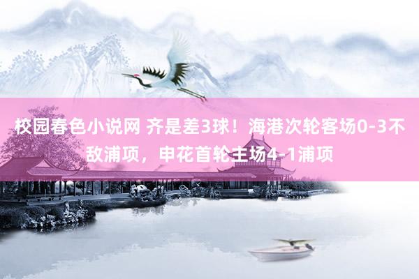 校园春色小说网 齐是差3球！海港次轮客场0-3不敌浦项，申花首轮主场4-1浦项