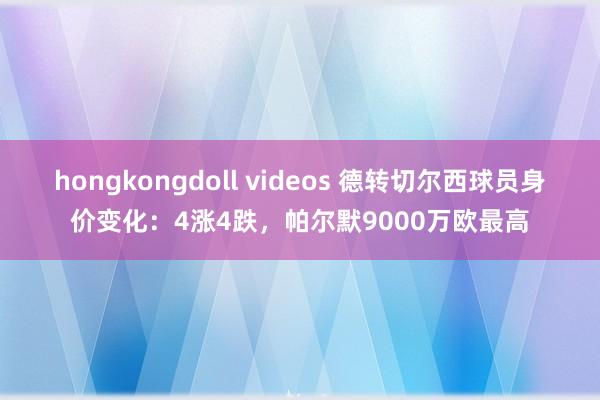 hongkongdoll videos 德转切尔西球员身价变化：4涨4跌，帕尔默9000万欧最高