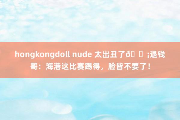 hongkongdoll nude 太出丑了😡退钱哥：海港这比赛踢得，脸皆不要了！