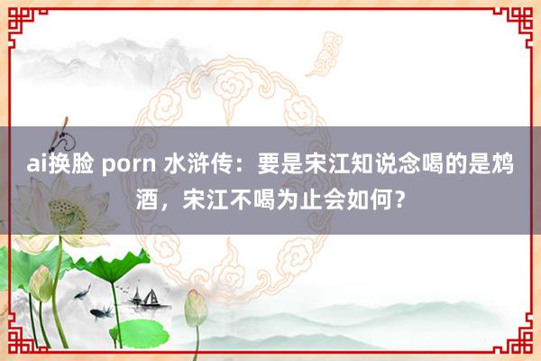 ai换脸 porn 水浒传：要是宋江知说念喝的是鸩酒，宋江不喝为止会如何？